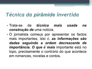 Técnica da pirâmide invertida
• Trata-se da técnica mais usada na
construção de uma notícia.
• O jornalista começa por apresentar os factos
mais importantes, isto é, as informações são
dadas seguindo a ordem decrescente de
importância. O que é mais importante está no
topo, precisamente o contrário do que acontece
em romances, novelas e contos.
 