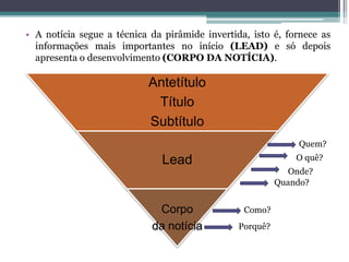 • A notícia segue a técnica da pirâmide invertida, isto é, fornece as
informações mais importantes no início (LEAD) e só depois
apresenta o desenvolvimento (CORPO DA NOTÍCIA).
Antetítulo
Título
Subtítulo
Lead
Corpo
da notícia
Quem?
O quê?
Onde?
Quando?
Como?
Porquê?
 