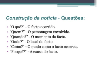 Construção da notícia – Questões:
• "O quê?" - O facto ocorrido.
• "Quem?" - O personagem envolvido.
• "Quando?" - O momento do facto.
• "Onde?" - O local do facto.
• "Como?" - O modo como o facto ocorreu.
• "Porquê?" - A causa do facto.
 