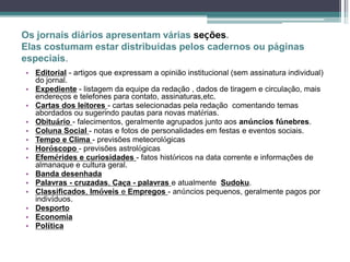 Os jornais diários apresentam várias seções.
Elas costumam estar distribuídas pelos cadernos ou páginas
especiais.
• Editorial - artigos que expressam a opinião institucional (sem assinatura individual)
do jornal.
• Expediente - listagem da equipe da redação , dados de tiragem e circulação, mais
endereços e telefones para contato, assinaturas,etc.
• Cartas dos leitores - cartas selecionadas pela redação comentando temas
abordados ou sugerindo pautas para novas matérias.
• Obituário - falecimentos, geralmente agrupados junto aos anúncios fúnebres.
• Coluna Social - notas e fotos de personalidades em festas e eventos sociais.
• Tempo e Clima - previsões meteorológicas
• Horóscopo - previsões astrológicas
• Efemérides e curiosidades - fatos históricos na data corrente e informações de
almanaque e cultura geral.
• Banda desenhada
• Palavras - cruzadas, Caça - palavras e atualmente Sudoku.
• Classificados, Imóveis e Empregos - anúncios pequenos, geralmente pagos por
indivíduos.
• Desporto
• Economia
• Política
 