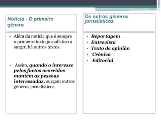 Notícia – O primeiro
género
• Além da notícia que é sempre
o primeiro texto jornalístico a
surgir, há outros textos.
• Assim, quando o interesse
pelos factos ocorridos
mantém as pessoas
interessadas, surgem outros
géneros jornalísticos.
• Reportagem
• Entrevista
• Texto de opinião
• Crónica
• Editorial
Os outros géneros
jornalísticos
 
