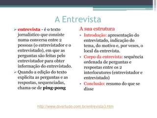 A Entrevista
 entrevista - é o texto
jornalístico que consiste
numa conversa entre 2
pessoas (o entrevistador e o
entrevistado), em que as
perguntas são feitas pelo
entrevistador para obter
informação do entrevistado.
 Quando a edição do texto
explicita as perguntas e as
respostas, sequenciadas,
chama-se de ping-pong
A sua estrutura
• Introdução: apresentação do
entrevistado, indicação do
tema, do motivo e, por vezes, o
local da entrevista.
• Corpo da entrevista: sequência
ordenada de perguntas e
respostas entre os 2
interlocutores (entrevistador e
entrevistado)
• Conclusão: resumo do que se
disse
http://www.divertudo.com.br/entrevista3.htm
 