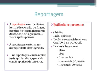 Reportagem
Estilo da reportagem:
• Objetiva
• Inclui opiniões
• Detém-se essencialmente no
COMO? E no PORQUÊ?
• Usa uma linguagem:
- clara
- viva
- informativa
- discurso de 3ª pessoa
- linguagem corrente
 A reportagem é um conteúdo
jornalístico, escrito ou falado,
baseado no testemunho direto
dos factos e situações atuais
vividas pelas pessoas.
 A reportagem costuma ser
acompanhada de fotografias.
 Uma reportagem é uma notícia
mais aprofundada, que pode
conter opiniões de terceiros.
 