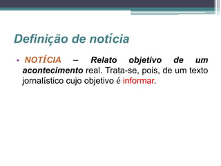 Definição de notícia
• NOTÍCIA – Relato objetivo de um
acontecimento real. Trata-se, pois, de um texto
jornalístico cujo objetivo é informar.
 