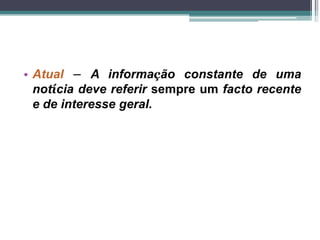• Atual – A informação constante de uma
notícia deve referir sempre um facto recente
e de interesse geral.
 