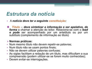 Estrutura da notícia
• A notícia deve ter a seguinte constituição:
 Título – deve sintetizar a informação e ser apelativo, de
forma a chamar a atenção do leitor. Relaciona-se com o lead
e pode ser acompanhado por um antetítulo ou por um
subtítulo (complemento de informação ao título)
Normas práticas:
• Num mesmo título não devem repetir-se palavras;
• Num título não se usam pontos finais;
• Não se devem utilizar palavras confusas;
• As siglas facilitam a redação de um título, mas dificultam a sua
compreensão (podem utilizar-se se forem muito conhecidas);
• Devem evitar-se interrogações.
 
