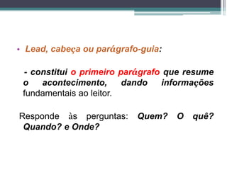 • Lead, cabeça ou parágrafo-guia:
- constitui o primeiro parágrafo que resume
o acontecimento, dando informações
fundamentais ao leitor.
Responde às perguntas: Quem? O quê?
Quando? e Onde?
 