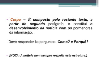 • Corpo – É composto pelo restante texto, a
partir do segundo parágrafo, e constitui o
desenvolvimento da notícia com os pormenores
da informação.
Deve responder às perguntas: Como? e Porquê?
• [NOTA: A notícia nem sempre respeita esta estrutura.]
 