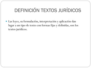 DEFINICIÓN TEXTOS JURÍDICOS
 Las leyes, su formulación, interpretación y aplicación dan

lugar a un tipo de texto con formas fijas y definidas, son los
textos jurídicos.

 