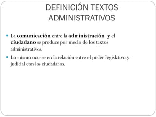 DEFINICIÓN TEXTOS
ADMINISTRATIVOS
 La comunicación entre la administración y el

ciudadano se produce por medio de los textos
administrativos.
 Lo mismo ocurre en la relación entre el poder legislativo y
judicial con los ciudadanos.

 