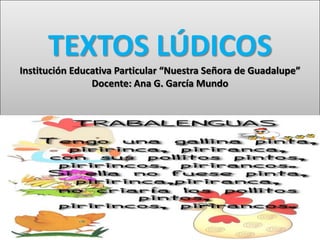 TEXTOS LÚDICOS
Institución Educativa Particular “Nuestra Señora de Guadalupe”
Docente: Ana G. García Mundo
 