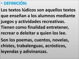 • DEFINICIÓN:
Los textos lúdicos son aquellos textos
que enseñan a los alumnos mediante
juegos y actividades recreativas.
Tienen como finalidad entretener,
recrear o deleitar a quien los lee.
Son los poemas, cuentos, novelas,
chistes, trabalenguas, acrósticos,
leyendas y adivinanzas.
 