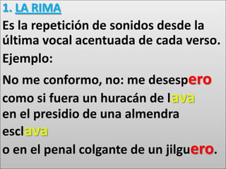 1. LA RIMA
Es la repetición de sonidos desde la
última vocal acentuada de cada verso.
Ejemplo:
No me conformo, no: me desespero
como si fuera un huracán de lava
en el presidio de una almendra
esclava
o en el penal colgante de un jilguero.
 