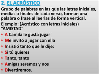 2. EL ACRÓSTICO
Grupo de palabras en las que las letras iniciales,
medias o finales de cada verso, forman una
palabra o frase al leerlas de forma vertical.
Ejemplo: (Acróstico con letras iniciales)
“AMISTAD”
• A Camila le gusta jugar
• Me invitó a jugar con ella
• Insistió tanto que le dije:
• Si tú quieres
• Tanto, tanto
• Amigas seremos y nos
• Divertiremos.
 