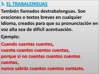 3. EL TRABALENGUAS
También llamados destrabalenguas. Son
oraciones o textos breves en cualquier
idioma, creados para que su pronunciación en
voz alta sea de difícil acentuación.
Ejemplo:
Cuando cuentas cuentos,
cuenta cuantos cuentos cuentas,
porque si no cuentas cuantos cuentos
cuentas,
nunca sabrás cuantos cuentos contaste.
 