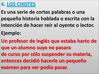 4. LOS CHISTES
Es una serie de cortas palabras o una
pequeña historia hablada o escrita con la
intención de hacer reír al oyente o lector.
Ejemplo:
Un profesor de Inglés que estaba harto de
que un alumno suyo no pasara
de curso por sólo suspender su materia,
entonces decidió hacerle un pequeño
examen para ver podía pasar.
 