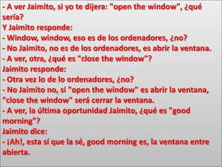 - A ver Jaimito, si yo te dijera: "open the window", ¿qué
sería?
Y Jaimito responde:
- Window, window, eso es de los ordenadores, ¿no?
- No Jaimito, no es de los ordenadores, es abrir la ventana.
- A ver, otra, ¿qué es "close the window"?
Jaimito responde:
- Otra vez lo de lo ordenadores, ¿no?
- No Jaimito no, si "open the window" es abrir la ventana,
"close the window" será cerrar la ventana.
- A ver, la última oportunidad Jaimito, ¿qué es "good
morning"?
Jaimito dice:
- ¡Ah!, esta sí que la sé, good morning es, la ventana entre
abierta.
 