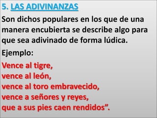 5. LAS ADIVINANZAS
Son dichos populares en los que de una
manera encubierta se describe algo para
que sea adivinado de forma lúdica.
Ejemplo:
Vence al tigre,
vence al león,
vence al toro embravecido,
vence a señores y reyes,
que a sus pies caen rendidos”.
 