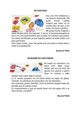 MI FANTASÍA
Soy una niña fantasiosa y
me ilusiono fácilmente. Me
gusta mucho cuando
imagino que estoy en un
mundo lejos de aquí y con
todos mis seres queridos.
Me gusta mucho imaginar y
hacer dibujos sobre mis ilusiones. A veces mi hermana pequeña se
une a mí y me desconcentra, pero cuando me cuenta lo que piensa,
me siento identificada, ya que nuestros padres no están juntos y es
duro para todos.
Pero tengo suerte, pues hay gente que me ayuda a olvidar todo y
estoy muy agradecida.
Ainoha 2º ESO
MI MADRE ES COSTURERA
Mi madre es costurera y se
llama Toñi. Sabe coser
desde que era una niña. Se
apuntó con catorce o quince
años en costura y sabe
arreglar ropa, hacer trajes o bolsos.
A mí, desde pequeña me ha hecho todos los trajes de gitana.
También los disfraces de Carnavales y los de Hawollenn.
Ser costurera parece divertido, pues te permite arreglar todas las
prendas que te quieras poner.
Es impresionante lo que se puede hacer con una aguja, hilo y un
trozo de tela. ¿Verdad?
María 2º ESO
 