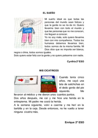 EL SUEÑO
Mi sueño ideal es que todas las
personas del mundo sean felices y
que la gente no se ría de mi. Quiero
llevarme bien con todo el mundo y
que las personas que no me conocen,
me lleguen a conocer.
Yo no soy mala, solo quiero llevarme
bien con mis compañeros. Todos los
humanos debemos llevarnos bien,
todos somos de la misma familia. Mi
Dios dice que no importa ser blanca,
negra o china, todos somos iguales.
Solo quiero estar feliz con la gente y no quiero pelearme con nadie.
Cynthia 2º ESO
MIS CICATRICES
Cuando tenía cinco
años, me cayó una
lata de salchichas en
el dedo gordo del pie
izquierdo. Me
llevaron al médico y me dieron unos cuantos puntos.
Dos años después, me caí y me hice una herida en la
entrepierna. Mi padre me cosió la herida.
A la semana siguiente, volví a caerme y me herí en la
barbilla y en la ceja. Desde entonces, no he vuelto a tener
ninguna cicatriz más.
Enrique 2º ESO
 