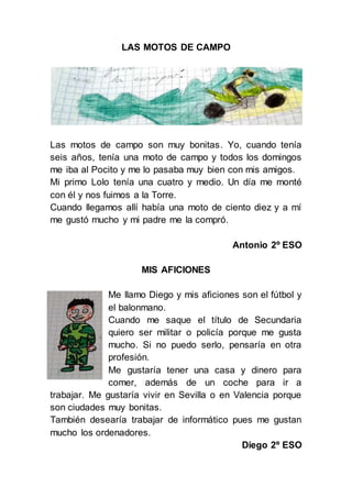 LAS MOTOS DE CAMPO
Las motos de campo son muy bonitas. Yo, cuando tenía
seis años, tenía una moto de campo y todos los domingos
me iba al Pocito y me lo pasaba muy bien con mis amigos.
Mi primo Lolo tenía una cuatro y medio. Un día me monté
con él y nos fuimos a la Torre.
Cuando llegamos allí había una moto de ciento diez y a mí
me gustó mucho y mi padre me la compró.
Antonio 2º ESO
MIS AFICIONES
Me llamo Diego y mis aficiones son el fútbol y
el balonmano.
Cuando me saque el título de Secundaria
quiero ser militar o policía porque me gusta
mucho. Si no puedo serlo, pensaría en otra
profesión.
Me gustaría tener una casa y dinero para
comer, además de un coche para ir a
trabajar. Me gustaría vivir en Sevilla o en Valencia porque
son ciudades muy bonitas.
También desearía trabajar de informático pues me gustan
mucho los ordenadores.
Diego 2º ESO
 