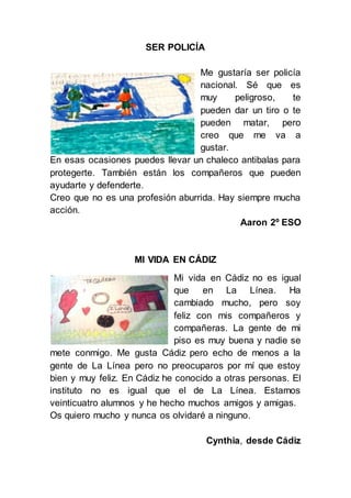 SER POLICÍA
Me gustaría ser policía
nacional. Sé que es
muy peligroso, te
pueden dar un tiro o te
pueden matar, pero
creo que me va a
gustar.
En esas ocasiones puedes llevar un chaleco antibalas para
protegerte. También están los compañeros que pueden
ayudarte y defenderte.
Creo que no es una profesión aburrida. Hay siempre mucha
acción.
Aaron 2º ESO
MI VIDA EN CÁDIZ
Mi vida en Cádiz no es igual
que en La Línea. Ha
cambiado mucho, pero soy
feliz con mis compañeros y
compañeras. La gente de mi
piso es muy buena y nadie se
mete conmigo. Me gusta Cádiz pero echo de menos a la
gente de La Línea pero no preocuparos por mí que estoy
bien y muy feliz. En Cádiz he conocido a otras personas. El
instituto no es igual que el de La Línea. Estamos
veinticuatro alumnos y he hecho muchos amigos y amigas.
Os quiero mucho y nunca os olvidaré a ninguno.
Cynthia, desde Cádiz
 