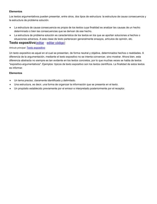 Elementos
Los textos argumentativos pueden presentar, entre otros, dos tipos de estructura: la estructura de causa consecuencia y
la estructura de problema solución.
La estructura de causa consecuencia es propia de los textos cuya finalidad es analizar las causas de un hecho
determinado o bien las consecuencias que se derivan de ese hecho.
La estructura de problema solución es característica de los textos en los que se aportan soluciones a hechos o
situaciones adversos. A esta clase de texto pertenecen generalmente ensayos, artículos de opinión, etc.

Texto expositivo[editar · editar código]
Artículo principal: Texto expositivo

Un texto expositivo es aquel en el cual se presentan, de forma neutral y objetiva, determinados hechos o realidades. A
diferencia de la argumentación, mediante el texto expositivo no se intenta convencer, sino mostrar. Ahora bien, esta
diferencia abstracta no siempre es tan evidente en los textos concretos, por lo que muchas veces se habla de textos
"expositivo-argumentativos". Ejemplos: típicos de texto expositivo son los textos científicos. La finalidad de estos textos
es informar.
Elementos
Un tema preciso, claramente identificado y delimitado.
Una estructura, es decir, una forma de organizar la información que se presenta en el texto.
Un propósito establecido previamente por el emisor e interpretado posteriormente por el receptor.

 