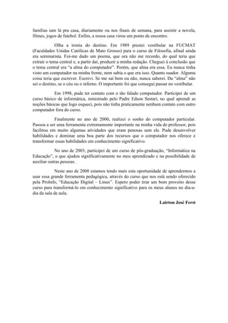 famílias iam lá pra casa, diariamente ou nos finais de semana, para assistir a novela,
filmes, jogos de futebol. Enfim, a nossa casa virou um ponto de encontro.

             Olha a ironia do destino. Em 1989 prestei vestibular na FUCMAT
(Faculdades Unidas Católicas de Mato Grosso) para o curso de Filosofia, afinal ainda
era seminarista. Foi-me dado um poema, que ora não me recordo, do qual teria que
extrair o tema central e, a partir daí, produzir a minha redação. Cheguei à conclusão que
o tema central era “a alma do computador”. Porém, que alma era essa. Eu nunca tinha
visto um computador na minha frente, nem sabia o que era isso. Quanto suador. Alguma
coisa teria que escrever. Escrevi. Se me saí bem ou não, nunca saberei. Da “alma” não
sei o destino, se o céu ou o inferno. O importante foi que consegui passar no vestibular.

           Em 1998, pude ter contato com o tão falado computador. Participei de um
curso básico de informática, ministrado pelo Padre Edson Sestari, no qual aprendi as
noções básicas que logo esqueci, pois não tinha praticamente nenhum contato com outro
computador fora do curso.

            Finalmente no ano de 2000, realizei o sonho do computador particular.
Passou a ser uma ferramenta extremamente importante na minha vida de professor, pois
facilitou em muito algumas atividades que eram penosas sem ele. Pude desenvolver
habilidades e dominar uma boa parte dos recursos que o computador nos oferece e
transformar essas habilidades em conhecimento significativo.

            No ano de 2003, participei de um curso de pós-graduação, “Informática na
Educação”, o que ajudou significativamente no meu aprendizado e na possibilidade de
auxiliar outras pessoas.

             Neste ano de 2008 estamos tendo mais esta oportunidade de aprendermos a
usar essa grande ferramenta pedagógica, através do curso que nos está sendo oferecido
pela ProInfo, “Educação Digital – Linux”. Espero poder tirar um bom proveito desse
curso para transformá-lo em conhecimento significativo para os meus alunos no dia-a-
dia da sala de aula.

                                                                     Lairton José Ferst
 