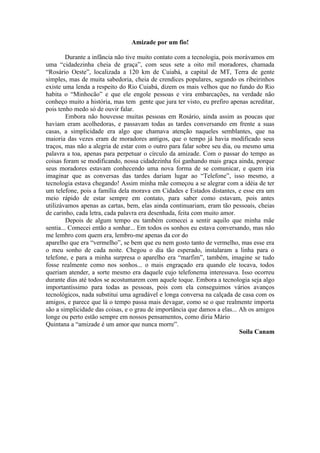 Amizade por um fio!

        Durante a infância não tive muito contato com a tecnologia, pois morávamos em
uma “cidadezinha cheia de graça”, com seus sete a oito mil moradores, chamada
“Rosário Oeste”, localizada a 120 km de Cuiabá, a capital de MT, Terra de gente
simples, mas de muita sabedoria, cheia de crendices populares, segundo os ribeirinhos
existe uma lenda a respeito do Rio Cuiabá, dizem os mais velhos que no fundo do Rio
habita o “Minhocão” e que ele engole pessoas e vira embarcações, na verdade não
conheço muito a história, mas tem gente que jura ter visto, eu prefiro apenas acreditar,
pois tenho medo só de ouvir falar.
         Embora não houvesse muitas pessoas em Rosário, ainda assim as poucas que
haviam eram acolhedoras, e passavam todas as tardes conversando em frente a suas
casas, a simplicidade era algo que chamava atenção naqueles semblantes, que na
maioria das vezes eram de moradores antigos, que o tempo já havia modificado seus
traços, mas não a alegria de estar com o outro para falar sobre seu dia, ou mesmo uma
palavra a toa, apenas para perpetuar o círculo da amizade. Com o passar do tempo as
coisas foram se modificando, nossa cidadezinha foi ganhando mais graça ainda, porque
seus moradores estavam conhecendo uma nova forma de se comunicar, e quem iria
imaginar que as conversas das tardes dariam lugar ao “Telefone”, isso mesmo, a
tecnologia estava chegando! Assim minha mãe começou a se alegrar com a idéia de ter
um telefone, pois a família dela morava em Cidades e Estados distantes, e esse era um
meio rápido de estar sempre em contato, para saber como estavam, pois antes
utilizávamos apenas as cartas, bem, elas ainda continuariam, eram tão pessoais, cheias
de carinho, cada letra, cada palavra era desenhada, feita com muito amor.
         Depois de algum tempo eu também comecei a sentir aquilo que minha mãe
sentia... Comecei então a sonhar... Em todos os sonhos eu estava conversando, mas não
me lembro com quem era, lembro-me apenas da cor do
aparelho que era “vermelho”, se bem que eu nem gosto tanto de vermelho, mas esse era
o meu sonho de cada noite. Chegou o dia tão esperado, instalaram a linha para o
telefone, e para a minha surpresa o aparelho era “marfim”, também, imagine se tudo
fosse realmente como nos sonhos... o mais engraçado era quando ele tocava, todos
queriam atender, a sorte mesmo era daquele cujo telefonema interessava. Isso ocorreu
durante dias até todos se acostumarem com aquele toque. Embora a tecnologia seja algo
importantíssimo para todas as pessoas, pois com ela conseguimos vários avanços
tecnológicos, nada substitui uma agradável e longa conversa na calçada de casa com os
amigos, e parece que lá o tempo passa mais devagar, como se o que realmente importa
são a simplicidade das coisas, e o grau de importância que damos a elas... Ah os amigos
longe ou perto estão sempre em nossos pensamentos, como diria Mário
Quintana a “amizade é um amor que nunca morre”.
                                                                           Soila Canam
 