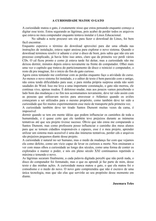 A CURIOSIDADE MATOU O GATO

A curiosidade matou o gato, é exatamente nisso que estou pensando enquanto começo a
digitar esse texto. Estou segurando as lágrimas, pois acabei de perder todos os arquivos
que estava no meu computador enquanto tentava instalar o Linux Educacional.
        No sábado a noite procurei um site para fazer o download do Linux, foi bem
fácil encontrar.
Enquanto esperava o término do download aproveitei para dar uma olhada nas
instruções de instalação, estava super ansiosa para explorar o novo sistema. Quando o
download terminou resolvi ir adiante e criar o disco de boot, pois sabia que não era um
processo complicado, já havia feito isso antes, claro que da primeira vez perdi vários
CDs. O cd ficou pronto e como já estava tarde fui deitar, mas a curiosidade não me
deixou dormir, minutos depois estava novamente na frente do computador. Olhei mais
uma vez o capítulo que tratava do particionamento de disco e reiniciei o computador, o
resto dá pra imaginar, foi o início do fim do gato curioso.
Agora estou tentando me conformar com as perdas enquanto faço a atividade do curso.
Ao menos o novo sistema foi instalado, e o editor de texto é bem parecido com o antigo,
não estou tendo dificuldades para usar, e para minha própria surpresa ainda não senti
saudades do Word. Isso me leva a uma importante constatação, o gato não morreu, ele
continua vivo, apenas mudou. É doloroso mudar, mas aos poucos vamos percebendo o
lado bom das mudanças e no fim nos acostumamos novamente, deve ter sido assim com
as pessoas que utilizavam navios para atravessar o Atlântico quando os aviões
começaram a ser utilizados para o mesmo propósito, como também deve ter sido a
curiosidade que fez muitos experimentarem esse meio de transporte pela primeira vez.
A curiosidade também deve ter tirado Santos Dumont muitas vezes da cama, é
impossível
dormir quando se tem em mente idéias que podem influenciar os caminhos de toda a
humanidade, e é quase certo que ele também teve prejuízos durante as inúmeras
tentativas até que seu projeto tivesse sucesso. Óbvio que não estou me comparando a
Santos Dumont, mas como professora posso influenciar o caminho dos meus alunos
para que se tornem cidadãos responsáveis e capazes, esse é o meu projeto, aprender
utilizar um sistema mais acessível é uma das inúmeras tentativas, perder cds e arquivos
são prejuízos pequenos diante desse projeto.
A curiosidade é natural no ser humano, mas o medo da mudança faz com que vejamos
ela como defeito, como um vício capaz de levar os curiosos a morte. Nos ensinaram a
ver com maus olhos a curiosidade ao longo dos séculos, como uma forma de conter os
explorados e manter o poder, e nós em pleno século XXI continuamos repetindo a
máxima e temendo o novo.
As lágrimas secaram finalmente, a cada palavra digitada percebi que não perdi nada, o
disco do computador foi formatado, mas o que eu aprendi já faz parte de mim, desse
texto e das minhas ações. A curiosidade nunca matou o gato, o que ela matou foi o
comodismo e o medo do novo. O novo gato compreendeu que não é escravo de uma
única tecnologia, mas que são elas que servirão ao seu propósito desse momento em
diante.

                                                                       Jusemara Teles
 