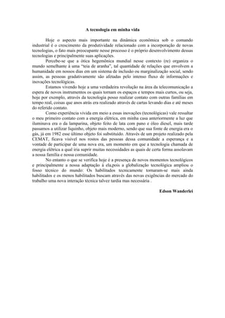 A tecnologia em minha vida

        Hoje o aspecto mais importante na dinâmica econômica sob o comando
industrial é o crescimento da produtividade relacionado com a incorporação de novas
tecnologias, o fato mais preocupante nesse processo é o próprio desenvolvimento dessas
tecnologias e principalmente suas aplicações.
        Percebe-se que a ótica hegemônica mundial nesse contexto (re) organiza o
mundo semelhante à uma “teia de aranha”, tal quantidade de relações que envolvem a
humanidade em nossos dias em um sistema de inclusão ou marginalização social, sendo
assim, as pessoas gradativamente são afetadas pelo intenso fluxo de informações e
inovações tecnológicas.
        Estamos vivendo hoje a uma verdadeira revolução na área da telecomunicação a
espera de novos instrumentos os quais tornam os espaços e tempos mais curtos, ou seja,
hoje por exemplo, através da tecnologia posso realizar contato com outras famílias em
tempo real, coisas que anos atrás era realizado através de cartas levando dias e até meses
do referido contato.
        Como experiência vivida em meio a essas inovações (tecnológicas) vale ressaltar
o meu primeiro contato com a energia elétrica, em minha casa anteriormente a luz que
iluminava era o da lamparina, objeto feito de lata com pano e óleo diesel, mais tarde
passamos a utilizar liquinho, objeto mais moderno, sendo que sua fonte de energia era o
gás, já em 1982 esse último objeto foi substituído. Através de um projeto realizado pela
CEMAT, ficava visível nos rostos das pessoas dessa comunidade a esperança e a
vontade de participar de uma nova era, um momento em que a tecnologia chamada de
energia elétrica a qual iria suprir muitas necessidades as quais de certa forma assolavam
a nossa família e nossa comunidade.
        No entanto o que se verifica hoje é a presença de novos momentos tecnológicos
e principalmente a nossa adaptação á ela,pois a globalização tecnológica ampliou o
fosso técnico do mundo: Os habilitados tecnicamente tornaram-se mais ainda
habilitados e os menos habilitados buscam através das novas exigências do mercado do
trabalho uma nova interação técnica talvez tardia mas necessária .

                                                                       Edson Wanderlei
 