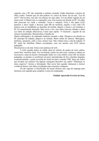 seguinte, mas o PC não respondia a nenhum comando. Então chamaram o técnico de
olhos verdes. Falaram que ele não poderia vir, estava de férias, lua de mel. “Lua de
mel?!” Ouvira bem, mas não vira aliança em suas mãos. Foi um delete seguido de um
insert cruel. A flanela caiu e o espanador voou. Ela avançou em direção ao PC. Os olhos
dele piscavam em verde e vermelho. Tocou a máquina. Feriu a tela plana LCD,
penetrou o disco rígido e devorou cada Mb da memória, engoliu a seco cada CD,
triturou com as mandíbulas ao desenhos do teclado, digeriu o mouse e em instantes o
PC foi sumariamente destruído. Mas ouviu o clic, seus olhos estavam vidrados e desta
vez todos da redação olhavam-na. Como uma capela: “A faxineira”, seguido de um
silencio ensurdecedor. Mal percebeu o barulho da
flanela embriagada e do espanador bailarino tocando o chão. Dirigiu-se em direção ao
PC principal da redação, plugou-o na tomada. Morte súbita do silencio. Mensagens,
telefones, anotações, cafés e risos, muitos risos. Não voltaria mais a sala da redação. O
PC ainda lhe distribuía olhares esverdeados, com sua enorme cara LCD catorze
polegadas.
Desconectou-se da rede. Estava sem endereço de web.
        A noite quando deitou na sólida cama de solteiro do quarto de meio salário,
sentiu bem: memória cheia. Fez um backup, tomou um anti-vírus, reclinou a cabeça no
travesseiro e antes de iniciar a formatação ainda viu o teto refletir a tela LDC de muitas
polegadas, as paredes se recobrirem de preto internalizadas de fios coloridos plugados
consecutivamente, a porta revestida de metal tal qual a entrada USB. Seria um racker
que invadira seu sistema? Ou alguém conseguira descobrir sua senha? “Deletaram os
meus arquivos”. Iniciou a formatação. Mas ouviu bem quando chamaram o técnico
vestido de branco com olhos esverdeados para consertar a máquina.
        No dia seguinte o Classificados do jornal oferecia uma vaga de emprego para
faxineira com segundo grau completo e curso de computação.

                                                 Gisláide Aparecida Ferreira de Sena.
 