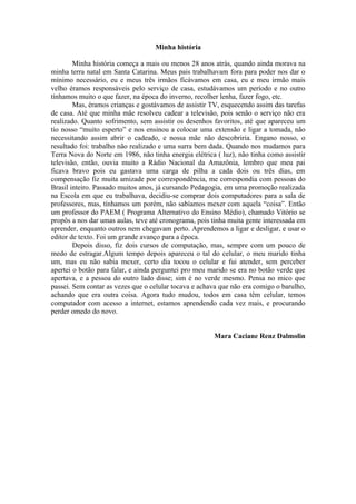 Minha história

        Minha história começa a mais ou menos 28 anos atrás, quando ainda morava na
minha terra natal em Santa Catarina. Meus pais trabalhavam fora para poder nos dar o
mínimo necessário, eu e meus três irmãos ficávamos em casa, eu e meu irmão mais
velho éramos responsáveis pelo serviço de casa, estudávamos um período e no outro
tínhamos muito o que fazer, na época do inverno, recolher lenha, fazer fogo, etc.
        Mas, éramos crianças e gostávamos de assistir TV, esquecendo assim das tarefas
de casa. Até que minha mãe resolveu cadear a televisão, pois senão o serviço não era
realizado. Quanto sofrimento, sem assistir os desenhos favoritos, até que apareceu um
tio nosso “muito esperto” e nos ensinou a colocar uma extensão e ligar a tomada, não
necessitando assim abrir o cadeado, e nossa mãe não descobriria. Engano nosso, o
resultado foi: trabalho não realizado e uma surra bem dada. Quando nos mudamos para
Terra Nova do Norte em 1986, não tinha energia elétrica ( luz), não tinha como assistir
televisão, então, ouvia muito a Rádio Nacional da Amazônia, lembro que meu pai
ficava bravo pois eu gastava uma carga de pilha a cada dois ou três dias, em
compensação fiz muita amizade por correspondência, me correspondia com pessoas do
Brasil inteiro. Passado muitos anos, já cursando Pedagogia, em uma promoção realizada
na Escola em que eu trabalhava, decidiu-se comprar dois computadores para a sala de
professores, mas, tínhamos um porém, não sabíamos mexer com aquela “coisa”. Então
um professor do PAEM ( Programa Alternativo do Ensino Médio), chamado Vitório se
propôs a nos dar umas aulas, teve até cronograma, pois tinha muita gente interessada em
aprender, enquanto outros nem chegavam perto. Aprendemos a ligar e desligar, e usar o
editor de texto. Foi um grande avanço para a época.
        Depois disso, fiz dois cursos de computação, mas, sempre com um pouco de
medo de estragar.Algum tempo depois apareceu o tal do celular, o meu marido tinha
um, mas eu não sabia mexer, certo dia tocou o celular e fui atender, sem perceber
apertei o botão para falar, e ainda perguntei pro meu marido se era no botão verde que
apertava, e a pessoa do outro lado disse; sim é no verde mesmo. Pensa no mico que
passei. Sem contar as vezes que o celular tocava e achava que não era comigo o barulho,
achando que era outra coisa. Agora tudo mudou, todos em casa têm celular, temos
computador com acesso a internet, estamos aprendendo cada vez mais, e procurando
perder omedo do novo.


                                                       Mara Caciane Renz Dalmolin
 