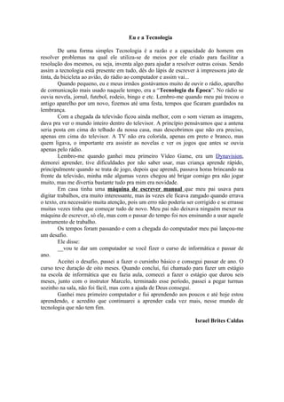 Eu e a Tecnologia

        De uma forma simples Tecnologia é a razão e a capacidade do homem em
resolver problemas na qual ele utiliza-se de meios por ele criado para facilitar a
resolução dos mesmos, ou seja, inventa algo para ajudar a resolver outras coisas. Sendo
assim a tecnologia está presente em tudo, dês do lápis de escrever à impressora jato de
tinta, da bicicleta ao avião, do rádio ao computador e assim vai...
        Quando pequeno, eu e meus irmãos gostávamos muito de ouvir o rádio, aparelho
de comunicação mais usado naquele tempo, era a “Tecnologia da Época”. No rádio se
ouvia novela, jornal, futebol, rodeio, bingo e etc. Lembro-me quando meu pai trocou o
antigo aparelho por um novo, fizemos até uma festa, tempos que ficaram guardados na
lembrança.
        Com a chegada da televisão ficou ainda melhor, com o som vieram as imagens,
dava pra ver o mundo inteiro dentro do televisor. A princípio pensávamos que a antena
seria posta em cima do telhado da nossa casa, mas descobrimos que não era preciso,
apenas em cima do televisor. A TV não era colorida, apenas em preto e branco, mas
quem ligava, o importante era assistir as novelas e ver os jogos que antes se ouvia
apenas pelo rádio.
        Lembro-me quando ganhei meu primeiro Vídeo Game, era um Dynavision,
demorei aprender, tive dificuldades por não saber usar, mas criança aprende rápido,
principalmente quando se trata de jogo, depois que aprendi, passava horas brincando na
frente da televisão, minha mãe algumas vezes chegou até brigar comigo pra não jogar
muito, mas me divertia bastante tudo pra mim era novidade.
        Em casa tinha uma máquina de escrever manual que meu pai usava para
digitar trabalhos, era muito interessante, mas às vezes ele ficava zangado quando errava
o texto, era necessário muita atenção, pois um erro não poderia ser corrigido e se errasse
muitas vezes tinha que começar tudo de novo. Meu pai não deixava ninguém mexer na
máquina de escrever, só ele, mas com o passar do tempo foi nos ensinando a usar aquele
instrumento de trabalho.
        Os tempos foram passando e com a chegada do computador meu pai lançou-me
um desafio.
        Ele disse:
        __vou te dar um computador se você fizer o curso de informática e passar de
ano.
        Aceitei o desafio, passei a fazer o cursinho básico e consegui passar de ano. O
curso teve duração de oito meses. Quando conclui, fui chamado para fazer um estágio
na escola de informática que eu fazia aula, comecei a fazer o estágio que durou seis
meses, junto com o instrutor Marcelo, terminado esse período, passei a pegar turmas
sozinho na sala, não foi fácil, mas com a ajuda de Deus consegui.
        Ganhei meu primeiro computador e fui aprendendo aos poucos e até hoje estou
aprendendo, e acredito que continuarei a aprender cada vez mais, nesse mundo de
tecnologia que não tem fim.

                                                                    Israel Brites Caldas
 