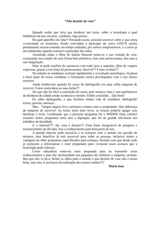 “Não desistir de voar”


        Quando soube que teria que produzir um texto, sobre a tecnologia e qual
influência ela tem em meu cotidiano, logo pensei.
        De qual aparelho irei falar? Pensando assim, procurei escrever sobre o que estou
vivenciando no momento. Sendo convidada a participar do curso LINUX aceitei
prontamente mesmo estando em tempo reduzido, por outros compromissos, e o curso já
em andamento quando comecei a participar das aulas.
        Assistindo então o filme de Santos Dumont notou-se a sua vontade de voar,
começando sua criação de uma forma bem primitiva, mas com perseverança, deu asas a
sua imaginação.
        Hoje se pode usufruir de aeronaves com todo luxo e requinte, além de viagens
expressas, graças a sua força de perseverança. Incrível!!! Como evoluiu!!!
        No entanto as mudanças ocorrem rapidamente e a evolução tecnológica. Já passa
a fazer parte do nosso cotidiano, e felizmente somos privilegiados com o uso desses
recursos.
        Ainda lembro-me quando fiz curso de datilografia era uma velha máquina de
escrever. Como eram duras as suas teclas!!!
        Sei que não foi fácil a conclusão do curso, pois morava vinte e sete quilômetros
de distância da cidade aonde acontecia o mesmo. Enfim concluído... Que bom!
        Eu sabia datilografia, o que facilitou minha vida de estudante, datilografei
textos, poesias, musicas...
        Mas... Tempos depois tive o primeiro contato com o computador. Que diferença
da máquina de escrever! As teclas eram mais leves, se errasse poderia apagar sem
danificar o texto. Lembrando que o primeiro programa foi o MSDOS (hoje extinto)
executei outros programas entre eles a digitação, que foi de grande relevância nos
trabalhos de faculdade.
        E a internet!!!! Ah, essa é demais!!! Uma fonte inesgotável de pesquisa e
esclarecimento de dúvidas, traz o conhecimento para bem perto de nós.
        A grande maioria pode acessá-la e se conectar com o mundo em questão de
minutos, esse benefício já está acessível para todas as pessoas, inclusive temos a
vantagem de obter programas especificados para crianças, fazendo com que desde cedo
já comecem a informatizar e estar preparados para vivenciar esses avanços que a
tecnologia pode oferecer.
        Como educadora sinto-me mais preparada para ao transmitir esses
conhecimentos e para dar oportunidade aos pequenos de conhecer a máquina, ensinar-
lhes que não se deve fechar os olhos para o mundo e que desistir de voar não é nosso
lema, mas sim, ir em busca da realização dos nossos sonhos!!!!
                                                                  Maria José
 