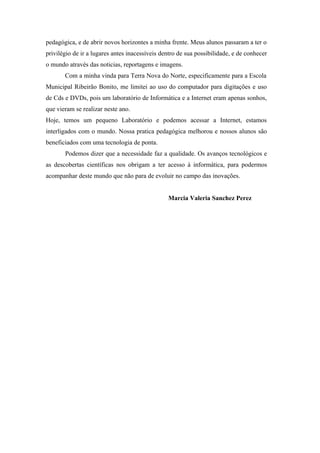 pedagógica, e de abrir novos horizontes a minha frente. Meus alunos passaram a ter o
privilégio de ir a lugares antes inacessíveis dentro de sua possibilidade, e de conhecer
o mundo através das noticias, reportagens e imagens.
       Com a minha vinda para Terra Nova do Norte, especificamente para a Escola
Municipal Ribeirão Bonito, me limitei ao uso do computador para digitações e uso
de Cds e DVDs, pois um laboratório de Informática e a Internet eram apenas sonhos,
que vieram se realizar neste ano.
Hoje, temos um pequeno Laboratório e podemos acessar a Internet, estamos
interligados com o mundo. Nossa pratica pedagógica melhorou e nossos alunos são
beneficiados com uma tecnologia de ponta.
       Podemos dizer que a necessidade faz a qualidade. Os avanços tecnológicos e
as descobertas científicas nos obrigam a ter acesso à informática, para podermos
acompanhar deste mundo que não para de evoluir no campo das inovações.


                                                Marcia Valeria Sanchez Perez
 