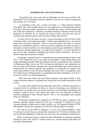 INTRODUÇÃO A INCLUSÃO DIGITAL

       Sou professor de uma escola rural do Município de Terra nova do Norte MT,
denominada Escola Municipal Xanxerê, trabalho ha 20 anos no Ensino Fundamental
com crianças de 1ª a 4ª séries.
        A tecnologia evolui com o passar do tempo, e a cada momento desperta
curiosidade, pois cada novidade precisa ser assimilada para ser utilizada pelas pessoas
em todas as partes do mundo, seja qual for a atividade que exerça , existirá sempre algo
que venha para aperfeiçoar, facilitar as atividades humanas. Podemos chamar isso de
progresso em benefício do ser humano das pessoas enfim, mas para que seja um
instrumento de inclusão precisa estar ao alcance também das minorias.
     O século XX foi uma época em que o avanço tecnológico se deu de forma muito
acelerada, muitas vezes pela necessidade e também pela capacidade que o ser humano
desenvolveu em buscar melhorias. Mas às vezes nesta busca nem todos os avanços
podem ser considerados positivos devido aos efeitos colaterais de muitas invenções e
inovações como por exemplo o uso das máquinas agrícolas que substituíram a mão de
obra humana gerando desemprego no campo outro exemplo é o uso dos agrotóxicos
que por um lado possibilita a produção em grande escala de alimentos mas que ao
mesmo tempo gera transtornos de saúde .
      Analisando o passado que tive e atentando para as particularidades da época entre
1973 e 1981 lembro-me que na luta árdua da agricultura, minha família passou por
muitas dificuldades devido a falta de conhecimento sobre a qualidade do solo, mudamos
do Paraná para Mato Grosso em 1973, em busca de melhoria de vida, adquirimos um
sítio em Sinop, Mato Grosso, passamos por muitas dificuldades por causa da falta de
conhecimento das culturas agrícolas que poderiam ser produzidas ali naquele solo,
assim sendo plantou-se café em terras impróprias para este cultivo, conseqüência disso
foi a dívida alta em financiamentos e a conseqüência da falta de produção , em 6 anos o
terreno foi a leilão , por falta de pagamento.
       Hoje meus pais moram em uma chácara pequena criam gado de leite e corte
sempre procuram melhorar a qualidade dos animais para uma melhor produção de leite
e carne.
       Na escola onde trabalho (Escola Municipal Xanxerê) as melhorias demoraram a
acontecer devido às condições da época os recursos tecnológicos que tínhamos era
muito poucos me lembro que nossa escola começou com um mutirão comunitário para
levantar as salas de aula e eram apenas duas salas com uma minúscula cozinha os
materiais pedagógicos eram escassos poucos livros e um mimeógrafo para ampliar
textos ou avaliações.
      Os primeiros computadores chegaram em 1997/98 eram quatro máquinas, onde
pudemos aprender algumas noções de como usar a máquina. Eu aprendi um pouco,
consegui aprender a digitar textos, tabelas, gráficos etc. No Programa Windows 97/98.
Não pudemos aperfeiçoar e aprender muito devido à falta de prática e de tempo.
     Por volta do ano de 1996/97, chegaram o 1º kit de TV, antena parabólica e vídeo
k7, para que a escola fizesse a gravação dos programas da TV Escola e utilizasse como
uma ferramenta pedagógica em sala de aula e para cursos de atualização de professores.
     Muitos professores tiveram e ainda tem muita dificuldade em manusear aparelhos
eletrônicos como: dvd, vídeo k7, controle remoto etc., mas há sempre quem auxilie no
uso destes equipamentos.
 