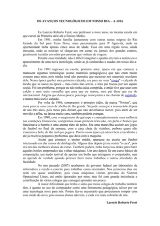 OS AVANÇOS TECNOLÓGICOS EM NOSSO DIA – A -DIA


             Eu Laercio Roberto Ferst, sou professor a nove anos, na mesma escola em
que cursei da Primeira série até o Ensino Médio.
             Em 1981, minha família juntamente com outras tantas migrou do Rio
Grande do Sul para Terra Nova, mais precisamente para 9ª Agrovila, onde na
oportunidade tinha apenas cinco anos de idade. Essa era uma região nova, ainda
intocada, onde as notícias só chegavam em cartas ou jornais dos grandes centros,
geralmente trazidas em mãos por pessoas que vinham de viagem.
             Perante essa realidade, não é difícil imaginar o quanto era raro a noticia ou o
aparecimento de uma nova tecnologia, senão as já conhecidas e usadas em nosso dia-a-
dia.
             Em 1983 ingressei na escola, primeira série, época em que comecei a
manusear algumas tecnologias (como materiais pedagógicos) que não eram muito
comuns para mim, pois minha irmã não permitia que mexesse nos materiais escolares
dela. Nessa época ganhei meu primeiro calçado, era para ser uma "conga" - calçado de
tecido que se usava na época -, mas como não serviu, e meu pai trocou por um sapato
social. Foi um problema, porque eu não tinha calça comprida, e então tive que usar com
calção e uma meia vermelha que para que eu usasse, meu pai disse que era do
internacional. Alegria que durou pouco, pois logo começaram a me chamar de sapatudo,
e nunca mais usei o calçado.
             Por volta de 1986, compramos o primeiro rádio, da marca "Norton", que
mais parecia uma caixa de abelha de tão grande. Só pude começar a manuseá-lo depois
de uns três anos, pois meus pais diziam que não deveríamos mexer, pois além de ser
movido a pilha, na época muito cara, também poderia estragar.
             Em 1990, com o surgimento do garimpo e conseqüentemente uma melhoria
nas condições financeiras, compramos nossa primeira televisão, em preto e branco que
funcionava a bateria e uma antena rabo de peixe. Era uma maravilha assistir aos jogos
de futebol no final de semana, com a casa cheia de vizinhos, embora quase não
víssemos a bola, de tão mal que pegava. Porém nessa época já estava bem crescidinho e
até já resolvia pequenos problemas que dava com a máquina.
             Assim que comecei o ensino médio, apareceu na escola um Senhor
interessado em dar cursos de datilografia. Alguns dias depois já me sentia "o cara", pois
era um dos melhores alunos do curso. Também pudera, tinha força nos dedos para bater
aqueles botões emperrados das velhas máquinas. Um ano depois fiz um curso básico de
computação, um medo terrível de apertar um botão que estragasse o computador, mas
só aprendi de verdade quando precisei fazer meus trabalhos e outras atividades da
faculdade.
             No ano passado (2007) recebemos do governo federal um laboratório de
informática e recebi o convite para trabalhar como orientador. Nos primeiros dias me
senti um quase analfabeto, pois essas máquinas vieram providas do Sistema
Operacional Linux, até então ignorados por mim, mas foi com grande insistência e
contribuição de vários colegas que consegui aprender um pouco.
             A maior dificuldade que tenho e sinto que meus colegas de trabalho também
têm, é quanto ao uso do computador como uma ferramenta pedagógica, talvez por ser
uma tecnologia nova para nós. Porém faz-se necessário que procuremos romper com
esse medo do novo, pois nossos alunos não tem, e cada vez mais cobrarão de nós.

                                                                   Laercio Roberto Ferst
 
