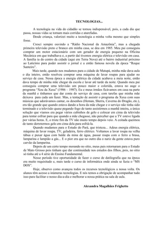 TECNOLOGIAS...

         A tecnologia na vida do cidadão se tornou indispensável, pois, a cada dia que
 passa, nossas vidas se tornam mais corridas e atarefadas.
         Desde criança, valorizei muito a tecnologia a minha volta mesmo que simples
 fosse.
         Cresci sempre ouvindo a “Rádio Nacional da Amazônia”, mas a chegada
 primeira televisão preto e branco em minha casa, se deu em 1985. Meu pai conseguiu
 comprar um motor estacionário com um gerador de energia pequeno na Oficina
 Mecânica em que trabalhava e, a partir daí tivemos energia elétrica e televisão em casa.
 A família ia do centro da cidade (aqui em Terra Nova) até o bairro industrial próximo
 ao Laticínio para poder assistir o jornal e a então famosa novela da época “Roque
 Santeiro”.
        Mais tarde, quando nos mudamos para a cidade de Matupá, minha mãe dava aula
o dia inteiro, então resolveu comprar uma máquina de lavar roupas para ajudar no
serviço de casa. Nessa época a energia elétrica da cidade acabava a meia noite, então
dava tempo de minha mãe chegar da escola e lavar até tarde da noite. Quando meu pai
conseguiu comprar uma televisão um pouco maior e colorida, estava no auge o
programa “Xou da Xuxa” (1986 – 1987). Eu e meus irmãos ficávamos em casa na parte
da manhã e tínhamos que dar conta do serviço de casa, com tarefas que minha mãe
deixava para cada um fazer. Mas, a tentação de assistir o programa da Xuxa com suas
músicas que adorávamos cantar, os desenhos (Heman, Sherra, Caverna do Dragão, etc.),
era tão grande que quando estava dando a hora da mãe chegar e o serviço não tinha sido
terminado e a televisão quase pegando fogo de tanto assistirmos a manhã inteira, a única
solução que víamos era pegar vários cubinhos de gelo e colocar em cima da televisão
para tentar esfriar para que quando a mãe chegasse, não perceber que a TV esteve ligada
por várias horas. E, o triste fim da TV não muito tempo depois veio. A coitada queimou
de tanto derretermos gelo em cima dela para esfriá-la.
         Quando mudamos para o Estado do Pará, que tristeza... Adeus energia elétrica,
 máquina de lavar roupa, TV, geladeira, ferro elétrico. Voltamos a lavar roupa na velha
 tábua e puxar água com balde da mina de água, passar roupa com o ferro a brasa,
 lamparina e lampião a gás... E o pior era que no outro dia o nariz da gente estava puro
 carvão da lamparina.
         Depois de um certo tempo morando no sítio, meus pais retornaram para o Estado
 de Mato Grosso pois tinham que dar continuidade nos estudos dos filhos, pois, no sítio
 só tinha até a 4 série do Ensino Fundamental.
         Nesse período tive oportunidade de fazer o curso de datilografia que na época
 era muito requisitado e, mais tarde o curso de informática onde ainda se fazia o “MS
 DOS”.
         Hoje, observo como avançou todos os recursos tecnológicos a nossa volta. Os
 alunos têm acesso a inúmeras tecnologias. E nós temos a obrigação de acompanhar tudo
 isso para facilitar o nosso dia-a-dia e melhorar a nossa prática na sala de aula.

                                              Alexandra Magalhães Frighetto
 