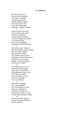 O CABOCLO

De uns tempos pra cá
vejo uma coisa esquisita
Uns rapazes ajeitados
e umas moças bonitas
Andam falando sozinhos
dão risada fazem “fita”
e que está acontecendo
contando , ninguém acredita.
        2
Depois de muito observar
O que está havendo agora
Resolvi me informar
A quem pudesse explicar
O mundo tranqüilo de outrora
E essa pessoa falou
Que é o tal computador
A grande invenção da história
        3
Estas coisas que o senhor vê
Não são estranhas, pode acreditar
Elas não falam sozinhas
Do outro lado da linha
Tem alguém a lhes escutar
Compram vendem até namoram
Sem precisar se encontrar
Mesmo os grandes negócios
são feitos por celular
        4
Ela explicou que as coisas
Acontecem como magia
Basta dar um “tal de clik”
Nas máquinas de hoje em dia
Você fala lá no Japão
Com seu irmão ou sua tia
Toda esta facilidade
Isso é a tecnologia.
        5
Inda fiquei matutando
Esse moço endoidou
Ele está fazendo um “deus“
Desse tal computador
E depois esse tal de clik
Isso ta meio suspeito, sei não
Eu nem tenho parente no Japão.
        6
Outra coisa muito suspeita
Grande invenção da história
Sujeito esquisito,
 