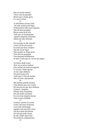 Que era muito natural
Virou coisa do passado
Dizem que a moda agora
É o sexo virtual.
        13
A informática tomou conta
 De todo comércio do lugar
O funcionário olha é pra máquina
Não dá nem pra papiá
Busca numa tal de tela
Tudo que eu fui perguntar
Aquelas máquinas esquisitas
Sabem de tudo informar.
        14
No mercado eu não entendo
Como ela faz pra acertar
Eu entro pra fazer compras
Ela não sai do lugar
Mas quando eu chego perto
Nem precisa perguntar
Essa maquina bisbilhoteira
Já sabe o tanto que eu vou ter que pagar.
        15
No banco ainda é pior
Nem sei se posso explicar
Eles enfiam um trem na máquina
E vai nuns botão apertar
Aí ela cospe dinheiro
Pra pessoa que ta lá
Acho que é o fim do mundo
Não sei nem o que pensar.
        16
Me lembrei quando menino
Uma história que ouvi contar
De uma árvore que dava dinheiro
Comecei imaginar
Plantar umas moedinhas
Pra elas poder aumentar
Eu com uma máquina dessas
Nem ia mais trabalhar.
        17
Comecei pensar na escola
Como está nesse momento
Com tanta informação
Jogada como que pelo vento
Ela deve parar pra pensar
No mal que pode causar
Se não souber aproveitar
Pra produzir conhecimento.
        18
 