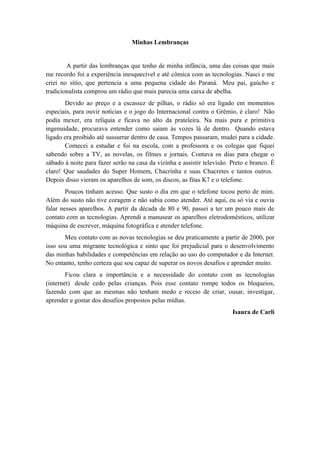 Minhas Lembranças


        A partir das lembranças que tenho de minha infância, uma das coisas que mais
me recordo foi a experiência inesquecível e até cômica com as tecnologias. Nasci e me
criei no sítio, que pertencia a uma pequena cidade do Paraná. Meu pai, gaúcho e
tradicionalista comprou um rádio que mais parecia uma caixa de abelha.
       Devido ao preço e a escassez de pilhas, o rádio só era ligado em momentos
especiais, para ouvir notícias e o jogo do Internacional contra o Grêmio, é claro! Não
podia mexer, era relíquia e ficava no alto da prateleira. Na mais pura e primitiva
ingenuidade, procurava entender como saiam às vozes lá de dentro. Quando estava
ligado era proibido até sussurrar dentro de casa. Tempos passaram, mudei para a cidade.
       Comecei a estudar e foi na escola, com a professora e os colegas que fiquei
sabendo sobre a TV, as novelas, os filmes e jornais. Contava os dias para chegar o
sábado à noite para fazer serão na casa da vizinha e assistir televisão. Preto e branco. É
claro! Que saudades do Super Homem, Chacrinha e suas Chacretes e tantos outros.
Depois disso vieram os aparelhos de som, os discos, as fitas K7 e o telefone.
        Poucos tinham acesso. Que susto o dia em que o telefone tocou perto de mim.
Além do susto não tive coragem e não sabia como atender. Até aqui, eu só via e ouvia
falar nesses aparelhos. A partir da década de 80 e 90, passei a ter um pouco mais de
contato com as tecnologias. Aprendi a manusear os aparelhos eletrodomésticos, utilizar
máquina de escrever, máquina fotográfica e atender telefone.
       Meu contato com as novas tecnologias se deu praticamente a partir de 2000, por
isso sou uma migrante tecnológica e sinto que foi prejudicial para o desenvolvimento
das minhas habilidades e competências em relação ao uso do computador e da Internet.
No entanto, tenho certeza que sou capaz de superar os novos desafios e aprender muito.
        Ficou clara a importância e a necessidade do contato com as tecnologias
(internet) desde cedo pelas crianças. Pois esse contato rompe todos os bloqueios,
fazendo com que as mesmas não tenham medo e receio de criar, ousar, investigar,
aprender e gostar dos desafios propostos pelas mídias.
                                                                         Isaura de Carli
 