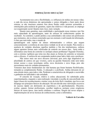 FORMAÇÃO OU EDUCAÇÃO?


        Acostumamo-nos com a flexibilidade, e a influencia de mídias em nossas vidas;
a cada dia novas dinâmicas são apresentadas e somos obrigados a fazer parte desse
sistema, se não inserimos estamos fora dessa fluidez então seremos acometidos e
entrelaçados pela ausência de garantias, sejam elas relativas à vida pessoal, ao emprego
ou à organização social. Quanto mais risco, mais variação.
        Quanto mais garantias, mais estabilidade e participação nesse sistema e por fim
mais capacidade de aprendizagem, tanto do emissor de conhecimento quanto do
recebedor. Ao contrário; o poder perdeu a sua centralidade e não somos nós professores
que ensinamos, são os alunos conectados que nos ensinam o sutil mundo da informação,
é claro que nem todos, mas o mundo da
aprendizagem está repleto de alunos informatizados e críticos que negam
conscientemente a existência de uma única verdade ou de um só mundo. Para muitos a
ausência de verdades absolutas significa também o fim dos totalitarismos, embora
alguns apontem formas mais sofisticadas de controle em nossos dias... Seria então a
informática uma forma de controlar os serelepes alunos problemas? Segundo Chomsky,
com a extrema vigilância que reina nos dias atuais as formas de controles se tornaram
sutis e eficazes. A sutileza de um computador poderia atuar lado a lado com o professor.
        Não temos mais um novo discurso universal, pois seria algo dispensável na
pluralidade de centros em que vivemos, cairia na questão financeira onde nem todos
teriam acesso a essas tecnologias enfim, nova dicotomia e nova briga, pois não
necessitamos mais de verdades permanentes.
Tomemos duas áreas fundamentais da vida humana que foram bastante flexibilizadas,
tornando-se completamente fluídas. A educação e a profissão. Ambas deixaram de ser
uma eleição única, para toda a vida. Perderam a característica de obrigação e escravidão
e ganharam em ludicidade e não seriedade.
        O conceito de vocação, relativo à esfera educacional, foi substituído pelas
experimentações, enquanto a auto-realização vinculada à escolha de uma profissão deu
lugar à busca do reconhecimento e muitas vezes do êxito fácil e imediato, que leva a um
desapego aos princípios básicos da educação. Há sem dúvida uma valorização excessiva
do sucesso rápido em detrimento da experiência e do aprofundamento. Discernir,
avaliar, separar, formar profissionais, escolher impõe-se, portanto como exigências
básicas de nossa época, uma tarefa cotidiana e contínua. Surgirá daí novas utopias e
implementações de novas técnicas do conhecimento, como a informática.

                                                                 Valdecir de Carvalho
 