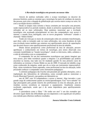 A Revolução tecnológica esta presente em nossas vidas

        Através de analises realizadas sobre o avanço tecnológico no decorrer do
processo histórico, pode-se constatar que a tecnologia faz parte do cotidiano da maioria
das pessoas, pois com a chegada da globalização que ocorreu maior avanço no setor, foi
com a revolução técnico científica.
        Desde os tempos mais remotos a busca constante por inovações esta presente,
sendo imprescindível no período moderno, desde os primeiros equipamentos que foram
utilizados até os mais sofisticados. Hoje podemos mencionar que a revolução
tecnológica esta acentuada principalmente na área dos computadores com acesso á
internet, o mundo ficou interligado, com os novos programas “softwares” criando a
chamada “Aldeia Global”.
        Tendo em vista que os meios de comunicação estão em constante transformação,
quer dizer, estão se tornando cada vez mais sofisticados, nós como fazedores de toda
essa revolução temos também que estarmos nos aperfeiçoando através de capacitações
que devemos buscar como aperfeiçoamento profissional na área de trabalho.
        Diante dessas perspectivas como profissional da área de educação, procuro
aperfeiçoar o conhecimento em termos de tecnologia, pois temos observado essa
constante instabilidade no “mundo tecnológico”, desde os televisores, rádio, celulares e
a rede da informática com os computadores.
        O computador foi um dos instrumentos tecnológicos que jamais imaginei que
teria acesso, pois tinha resistência quanto a máquina e as possibilidades que poderia
encontrar na mesma, mas tudo isso foi mudando quando fiz meu primeiro curso de
informática ao terminar o Ensino Médio no ano de 2000. O mercado de trabalho exige
como conhecedor da máquina, sendo que ela se torna um instrumento imprescindível.
Hoje, várias resistências foram superadas, como profissional na área da educação, tenho
procurado conhecer o computador como instrumento pedagógico.
        A estrutura pedagógica das Escolas está passando por grandes alterações, com a
implantação dos laboratórios de informática, como exemplo pode-se mencionar a
Escola Municipal Xanxerê, cuja ganhou um laboratório no
        ano de 2007 com 10 computadores e acesso a internet. Algo inovador e com
grande carga de conhecimento quanto ao ensino/aprendizagem. Esse “novo método” foi
algo preocupante pela grande maioria dos profissionais na área da educação, pois de
imediato ocorreu resistência ao manusear o equipamento. Atualmente estamos
recebendo capacitação, sendo que é de suma importância para aperfeiçoamento
profissional.
        A persistência como o filme “ Do sonho aos ares” é um dos exemplos que
devemos seguir diante das dificuldades que nos deparamos e em seguida por em prática
esse método para obtermos melhores resultados.

                                                   Jussara Schneider Costa Lisbinski
 