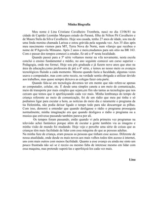 Minha Biografia

        Meu nome é Lina Cristiane Cavalheiro Trombeta, nasci no dia 13/06/81 na
cidade de Capitão Leonidas Marques estado do Paraná, filha de Nilton Pit Cavalheiro e
de Maura Stela da Silva Cavalheiro. Hoje sou casada, tenho 27 anos de idade, sou ma de
uma linda menina chamada Larissa e estou grávida pela segunda vez. Aos 35 dias após
meu nascimento viemos para MT, Terra Nova do Norte, num vilarejo que recebeu o
nome de 8ºAgrovila Minuano. Após 2 anos e meio,mudamos para um sítio na BR 163.
Com o passar dos tempos comecei a estudar, fiz até a 4º nesta localidade.
        Quando passei para a 5º série voltamos morar na vila novamente, nesta escola
conclui o ensino fundamental e médio, no ano seguinte comecei um curso superior -
Pedagogia, onde me formei. Hoje sou pós graduada e já fazem nove anos que atuo na
área da educação,como professora de pré a 4º série, e temos ao nosso meio os avanços
tecnológicos fluindo a cada momento. Mesmo quando fazia a faculdade, algumas vezes
usava o computador, mas com certo receio, na verdade sentia obrigada a utilizar devido
aos trabalhos, mas quase sempre deixava as colegas fazer esta parte.
        Quando fala-se em tecnologia devemos ter em mente que não refere-se apenas
ao computador, celular, etc. É desde uma simples caneta a um meio de comunicação,
meio de transporte por mais simples que sejam,em fim são tantas as tecnologias que nos
cercam que temos que ir aperfeiçoando cada vez mais. Minha lembrança do tempo de
criança referente ao meio de comunicação, foi de um rádio que meu pai tinha e só
podíamos ligar para escutar a hora, as notícias do meio dia e raramente o programa da
tia Heleninha, não podia deixar ligado o tempo todo para não descarregar as pilhas.
Com isso, demorei a entender que quando desligasse o rádio o programa prosseguia
normalmente, minha imaginação era que quando desligava o rádio o programa ou a
musica que estivesse passando também parava por ali.
         Os tempos foram passando, então quando vi pela primeira vez programas na
televisão achei fantástico porque além de escutar a gente também via as imagens e
minha visão de mundo foi mudando. Hoje vejo e percebo uma série de coisas que as
crianças têm mais facilidade de lidar com essa máquina do que as pessoas adultas.
Na minha faze de criança, eram poucas as pessoas que tinham esse acesso. Diferente de
nossa atualidade, onde desde os mais novos aos mais velhos todos têm acesso à internet,
uns com mais outros com menos facilidade. Quanto a esse avanço eu ainda me sinto um
pouco frustrada não sei se é receio ou mesmo falta de interesse mesmo em lidar com
essa maquina, mas pretendo superá-las e aperfeiçoá-los cada vez mais.


                                                                                  Lina
 