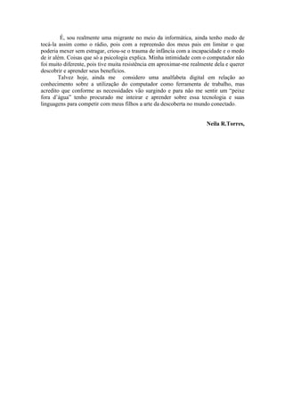 É, sou realmente uma migrante no meio da informática, ainda tenho medo de
tocá-la assim como o rádio, pois com a repreensão dos meus pais em limitar o que
poderia mexer sem estragar, criou-se o trauma de infância com a incapacidade e o medo
de ir além. Coisas que só a psicologia explica. Minha intimidade com o computador não
foi muito diferente, pois tive muita resistência em aproximar-me realmente dela e querer
descobrir e aprender seus benefícios.
        Talvez hoje, ainda me considero uma analfabeta digital em relação ao
conhecimento sobre a utilização do computador como ferramenta de trabalho, mas
acredito que conforme as necessidades vão surgindo e para não me sentir um “peixe
fora d’água” tenho procurado me inteirar e aprender sobre essa tecnologia e suas
linguagens para competir com meus filhos a arte da descoberta no mundo conectado.


                                                                       Neila R.Torres,
 
