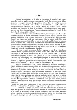 O Telefone

         Estamos acostumados a ouvir sobre a importância da tecnologia em nossas
vidas. Por meio do aperfeiçoamento tecnológico foi possível ao homem chegar à Lua,
encontrar a cura para inúmeras doenças, trocar informações via e-mail e também a
conquista mais importante para muitos: a possibilidade de cada indivíduo,
independentemente da etnia, cor e religião, possuir seu próprio celular. Alguns
acreditam que chegamos ao ápice da civilização, pois não precisamos mais “catar”
gravetos para fazer sinais de fumaça. Para outros (mais apocalípticos) é o início do fim
da civilização judaico-cristã ocidental.
         O interessante é que estamos de fato no futuro, já que a alguns anos, facilidades
tecnológicas como as atuais (microondas, controle remoto, internet...) eram vistas
somente em seriados como “Jornada nas Estrelas” e em filmes como “De volta para o
futuro”; bom é claro que ainda não conseguimos viajar no tempo, ainda. Mas nossa
história se passa numa cidadezinha do interior do Estado de São Paulo há mais ou
menos 15 (quinze anos). Nessa época ter um telefone em casa era um luxo para poucos.
Acredito que isso seja marcante na minha vida pelo fato de o meu pai trabalhar no Mato
Grosso e para conseguirmos falar com ele, precisávamos ir à casa do meu avô esperar a
ligação que acontecia em média a cada vinte dias.
         Pois bem, voltando ao assunto, lembro- me que no ano da privatização da
telefonia foram disponibilizados para a minha cidade natal, 2000 linhas telefônicas
residenciais e 500 linhas para celulares. Foi a febre daquele verão. As pessoas
interessadas tinham que preencher um cadastro na TELESP e aguardar um sorteio.
Nesse dia meu pai estava em casa e a realização do sorteio se deu no antigo cinema da
cidade (desativado devido à proliferação da modernidade dos vídeo cassetes de “sete
cabeças”) e as pessoas aguardavam ansiosas pelo ) sorteio. Fomos “contemplados” com
a linha de telefonia fixa (R$ 1500,00) e com a de celular (R$ 900,00).
         O dia da instalação do telefone em casa, foi uma festa entre eu e meus irmãos.
Afinal, telefone era status, podíamos falar para nossos amigos que tínhamos telefone.
Estávamos agora (mesmo sem saber na época) entre as famílias, que segundo as
estatísticas do governo, tinham alcançado um nível social maior, passando de classe
média baixa para classe média. Nada se comparou, entretanto, ao dia que o celular
chegou. Meu pai foi receber o aparelho na TELESP e veio para casa como se estivesse
com o pino de centro quebrado, seu “tijorola” analógico deixava seu corpo levemente
inclinado para o lado. Nessa época usava-se esses aparelhos pendurados no cinto. Era o
máximo. Mal esperávamos a hora do celular tocar: Nossa que coisa incrível, fora do
comum! Lembro-me de um amigo que disse que éramos ricos por ter telefone em casa e
um celular.
Naquele ano, outro amigo viajou para o Oriente e na volta contou que em Israel até os
feirantes possuíam celular. “Meu Deus que país rico” era o que mais se ouvia.
          Atualmente os tempos são outros. Inúmeras transformações ocorreram até
agora. Os aparelhos de celular estão cada vez menores, os serviços cada vez melhores e
as facilidades de comunicação atuais, fazem do mundo uma aldeia onde todos podem ter
acesso a qualquer tipo de informação, configurando um mundo sem delimitações ou
divisas, interligado por uma rede invisível, tecida pela globalização.

                                                                    José Adrião
 