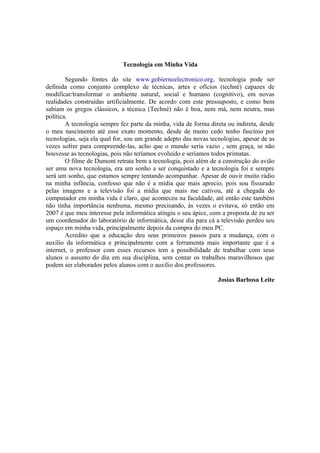 Tecnologia em Minha Vida

        Segundo fontes do site www.gobiernoelectronico.org, tecnologia pode ser
definida como conjunto complexo de técnicas, artes e ofícios (techné) capazes de
modificar/transformar o ambiente natural, social e humano (cognitivo), em novas
realidades construídas artificialmente. De acordo com este pressuposto, e como bem
sabiam os gregos clássicos, a técnica (Techné) não é boa, nem má, nem neutra, mas
política.
        A tecnologia sempre fez parte da minha, vida de forma direta ou indireta, desde
o meu nascimento até esse exato momento, desde de muito cedo tenho fascínio por
tecnologias, seja ela qual for, sou um grande adepto das novas tecnologias, apesar de as
vezes sofrer para compreende-las, acho que o mundo seria vazio , sem graça, se não
houvesse as tecnologias, pois não teríamos evoluído e seriamos todos primatas.
        O filme de Dumont retrata bem a tecnologia, pois além de a construção do avião
ser uma nova tecnologia, era um sonho a ser conquistado e a tecnologia foi e sempre
será um sonho, que estamos sempre tentando acompanhar. Apesar de ouvir muito rádio
na minha infância, confesso que não é a mídia que mais aprecio, pois sou fissurado
pelas imagens e a televisão foi a mídia que mais me cativou, até a chegada do
computador em minha vida é claro, que aconteceu na faculdade, até então este também
não tinha importância nenhuma, mesmo precisando, às vezes o evitava, só então em
2007 é que meu interesse pela informática atingiu o seu ápice, com a proposta de eu ser
um coordenador do laboratório de informática, desse dia para cá a televisão perdeu seu
espaço em minha vida, principalmente depois da compra do meu PC.
        Acredito que a educação deu seus primeiros passos para a mudança, com o
auxílio da informática e principalmente com a ferramenta mais importante que é a
internet, o professor com esses recursos tem a possibilidade de trabalhar com seus
alunos o assunto do dia em sua disciplina, sem contar os trabalhos maravilhosos que
podem ser elaborados pelos alunos com o auxílio dos professores.

                                                                  Josias Barbosa Leite
 