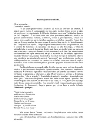 Tecnologicamente falando...

Ah, a tecnologia...
Como viver sem ela?
        Foi ela quem proporcionou a evolução do rádio, da televisão, da Internet... É
através destes meios de comunicação que nós, reles mortais, temos acesso a idéias
ultramodernas e revolucionárias de filósofos fabulosos como uma Tati Quebra Barraco,
um MC Serginho... É por meio deles que esses pensadores poderosos, atuais e de
grandes conhecimentos culturais, científicos, sociais e, principalmente, sexuais nos
trazem créus, cachorras, cerol, tapinhas, eguinhas, cavalinhos e pocotós. Nossa! Isso
tudo me deu uma saudade dos meus tempos de menino lá no interior do Mato Grosso do
Sul. Tempos difíceis aqueles... Naquela época nossa casa não tinha energia elétrica, mas
o sistema de iluminação da residência era dotado de alta tecnologia. O utensílio
utilizado tinha o nome de lamparina. Dentro dela havia um tecido longo que percorria
todo o seu corpo e sua ponta ficava fora dela, numa espécie de bico. Seu mecanismo de
funcionamento era super interessante. O que o acionava era um sistema operacional
chamado “fósforo” que, quando friccionado e encostado no bico da lamparina, liberava
uma substância que atendia pelo nome de “querosene”, que, imediatamente escalava o
tecido por toda a sua extensão e, em contato com o fósforo, como num passe de mágica,
acendia-se. Esse sistema era bem prático, portátil e pequeno. Podíamos levá-lo aonde
quiséssemos.
        Também tínhamos um grande rádio de pilha que nos trazia notícias do mundo,
músicas e novelas (quanta imaginação, quantos cavalos, tiros, correntes, mocinhos e
bandidos). À noite nós o ligávamos e nos sentávamos em cadeiras de corda no terreiro.
Ouvíamos os programas e olhávamos o céu. Observávamos as estrelas e, de repente
alguém dizia “olha o apareio!”. Traduzindo do caipirês: aparelho – traduzindo mais
ainda: jato. Como nossa imaginação voava. Mal sabia eu que aquele “aparelho” fora
inventado por Santo Dumont, um brasileiro lá de Minas, sô. Vixe, bateu uma nostalgia
maior do que a que estou sentindo... Essa atmosfera rural, essa pasmaceira, essa calma...
Lembrei-me de Drummond, daquele poema que retrata bem a minha infância,
Cidadezinha qualquer:

“Casas entre bananeiras
mulheres entre laranjeiras
pomar amor cantar
Um homem vai devagar.
Um cachorro vai devagar.
Um burro vai devagar.
Devagar... as janelas olham.
Eta vida besta, meu Deus.”

        Nós, como Santos Dumont, voávamos e imaginávamos tantas coisas, tantos
mistérios naquelas noites estreladas.
        Mas outra tecnologia entrou igual a um foguete em nossas vidas anos mais tarde;
a televisão.
 