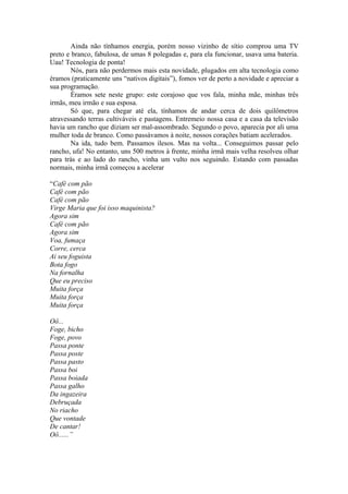 Ainda não tínhamos energia, porém nosso vizinho de sítio comprou uma TV
preto e branco, fabulosa, de umas 8 polegadas e, para ela funcionar, usava uma bateria.
Uau! Tecnologia de ponta!
        Nós, para não perdermos mais esta novidade, plugados em alta tecnologia como
éramos (praticamente uns “nativos digitais”), fomos ver de perto a novidade e apreciar a
sua programação.
        Éramos sete neste grupo: este corajoso que vos fala, minha mãe, minhas três
irmãs, meu irmão e sua esposa.
        Só que, para chegar até ela, tínhamos de andar cerca de dois quilômetros
atravessando terras cultiváveis e pastagens. Entremeio nossa casa e a casa da televisão
havia um rancho que diziam ser mal-assombrado. Segundo o povo, aparecia por ali uma
mulher toda de branco. Como passávamos à noite, nossos corações batiam acelerados.
        Na ida, tudo bem. Passamos ilesos. Mas na volta... Conseguimos passar pelo
rancho, ufa! No entanto, uns 500 metros à frente, minha irmã mais velha resolveu olhar
para trás e ao lado do rancho, vinha um vulto nos seguindo. Estando com passadas
normais, minha irmã começou a acelerar

“Café com pão
Café com pão
Café com pão
Virge Maria que foi isso maquinista?
Agora sim
Café com pão
Agora sim
Voa, fumaça
Corre, cerca
Ai seu foguista
Bota fogo
Na fornalha
Que eu preciso
Muita força
Muita força
Muita força

Oô...
Foge, bicho
Foge, povo
Passa ponte
Passa poste
Passa pasto
Passa boi
Passa boiada
Passa galho
Da ingazeira
Debruçada
No riacho
Que vontade
De cantar!
Oô......”
 